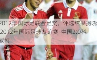2012年国际足联金足奖，评选结果揭晓  2012年国际足球友谊赛-中国2-0科威特